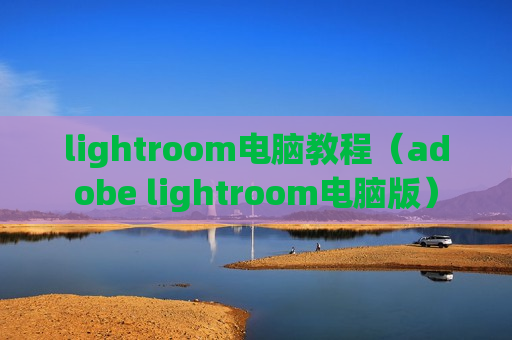 lightroom电脑教程（adobe lightroom电脑版）