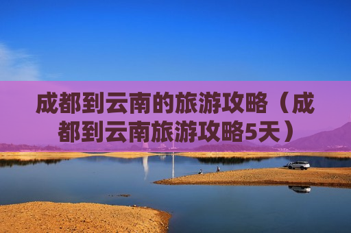 成都到云南的旅游攻略（成都到云南旅游攻略5天）