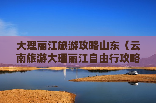 大理丽江旅游攻略山东（云南旅游大理丽江自由行攻略）
