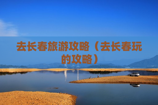 去长春旅游攻略（去长春玩的攻略）