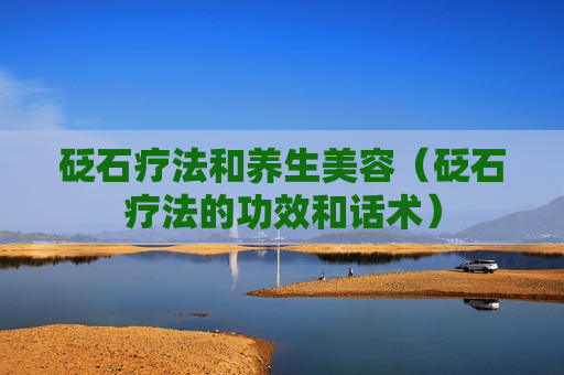 砭石疗法和养生美容（砭石疗法的功效和话术）