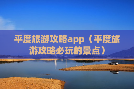 平度旅游攻略app（平度旅游攻略必玩的景点）