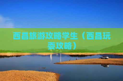 西昌旅游攻略学生（西昌玩耍攻略）