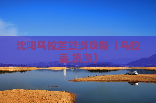 沈阳乌拉盖旅游攻略（乌拉盖 旅游）