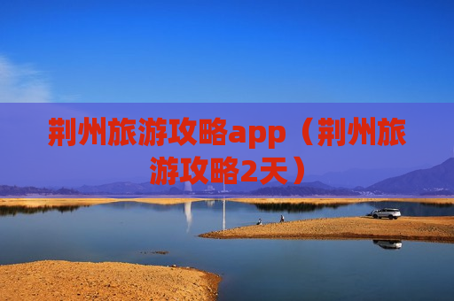 荆州旅游攻略app（荆州旅游攻略2天）