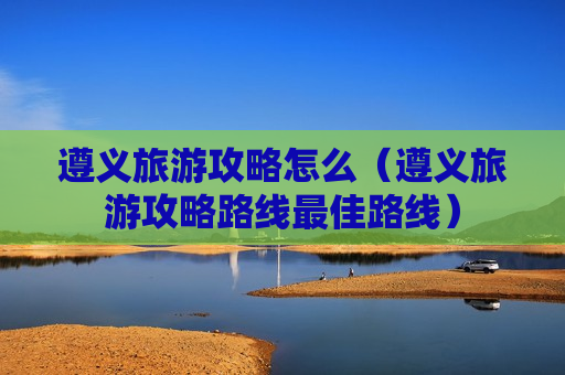 遵义旅游攻略怎么（遵义旅游攻略路线最佳路线）