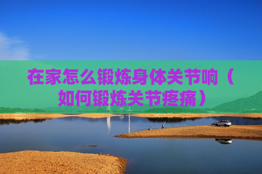 在家怎么锻炼身体关节响（如何锻炼关节疼痛）
