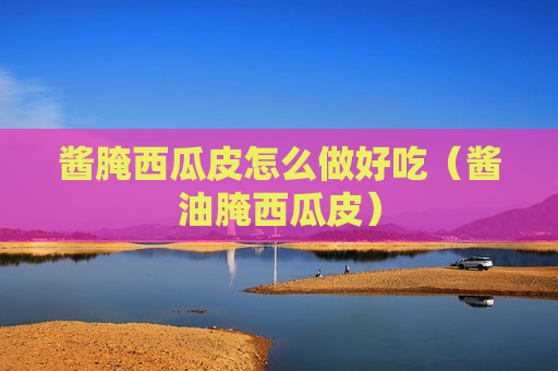 酱腌西瓜皮怎么做好吃（酱油腌西瓜皮）