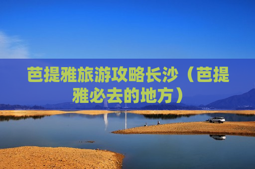 芭提雅旅游攻略长沙（芭提雅必去的地方）