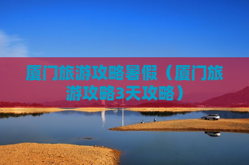 厦门旅游攻略暑假（厦门旅游攻略3天攻略）
