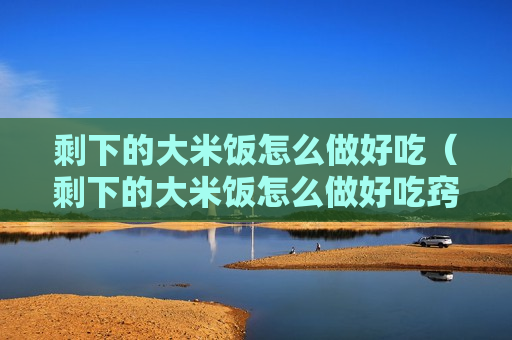 剩下的大米饭怎么做好吃（剩下的大米饭怎么做好吃窍门）