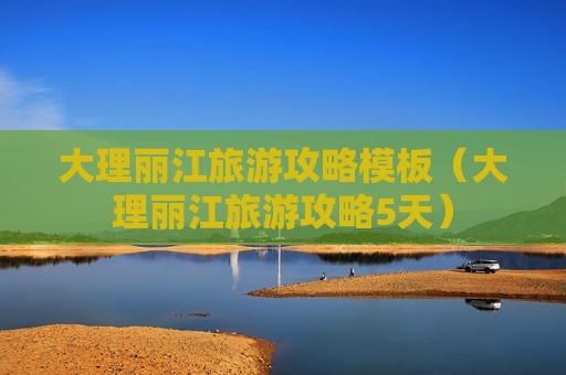 大理丽江旅游攻略模板（大理丽江旅游攻略5天）