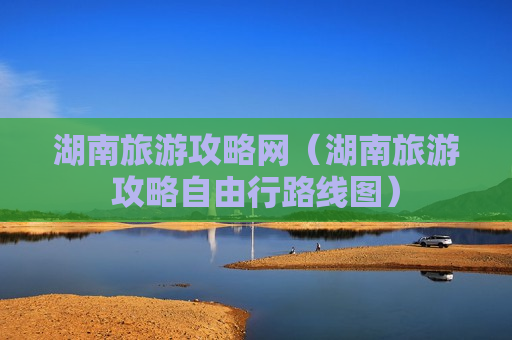 湖南旅游攻略网（湖南旅游攻略自由行路线图）