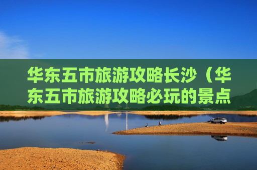 华东五市旅游攻略长沙（华东五市旅游攻略必玩的景点）