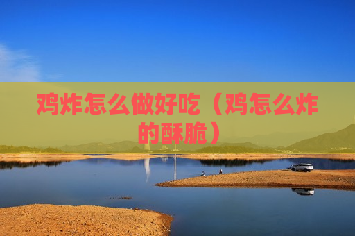 鸡炸怎么做好吃（鸡怎么炸的酥脆）