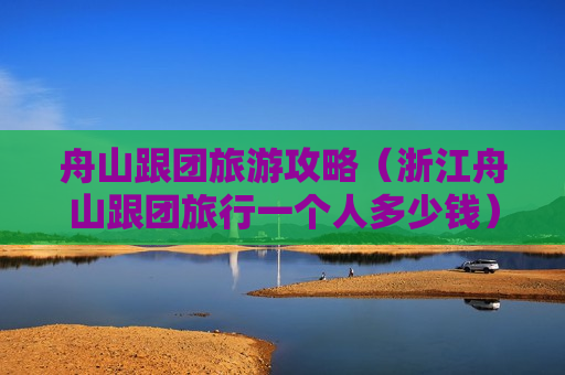 舟山跟团旅游攻略（浙江舟山跟团旅行一个人多少钱）