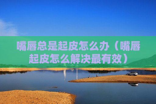 嘴唇总是起皮怎么办（嘴唇起皮怎么解决最有效）