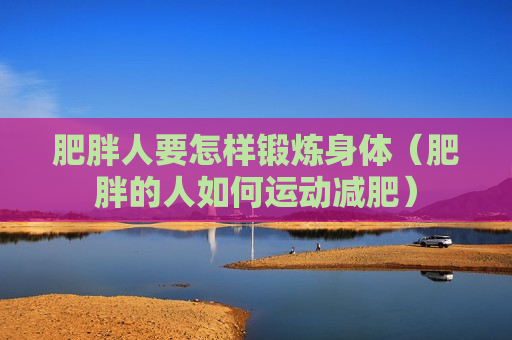 肥胖人要怎样锻炼身体（肥胖的人如何运动减肥）