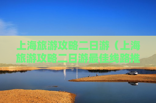 上海旅游攻略二日游（上海旅游攻略二日游最佳线路推荐）