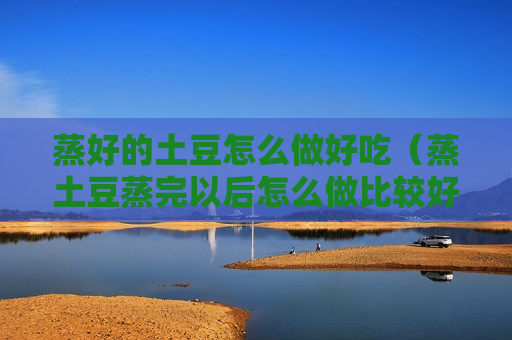蒸好的土豆怎么做好吃（蒸土豆蒸完以后怎么做比较好吃）