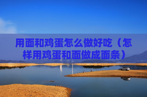 用面和鸡蛋怎么做好吃（怎样用鸡蛋和面做成面条）