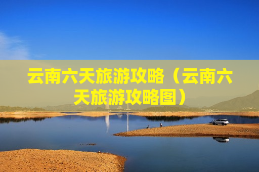 云南六天旅游攻略（云南六天旅游攻略图）