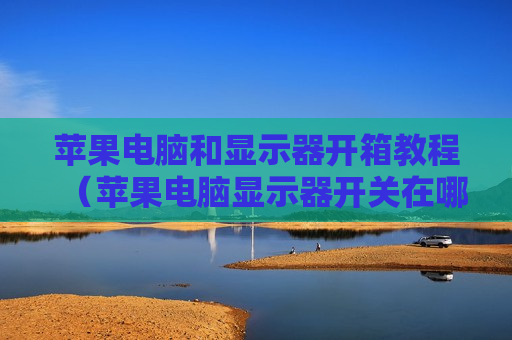 苹果电脑和显示器开箱教程（苹果电脑显示器开关在哪）