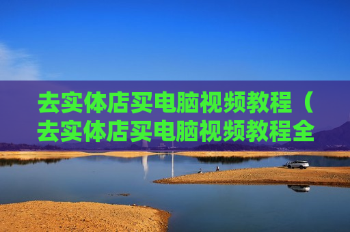 去实体店买电脑视频教程（去实体店买电脑视频教程全集）