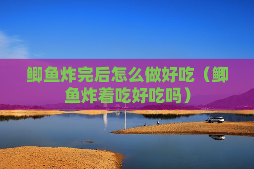 鲫鱼炸完后怎么做好吃（鲫鱼炸着吃好吃吗）