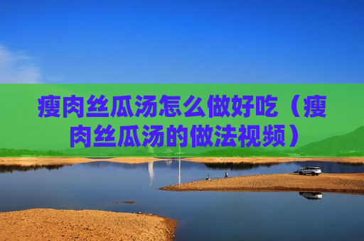 瘦肉丝瓜汤怎么做好吃（瘦肉丝瓜汤的做法视频）