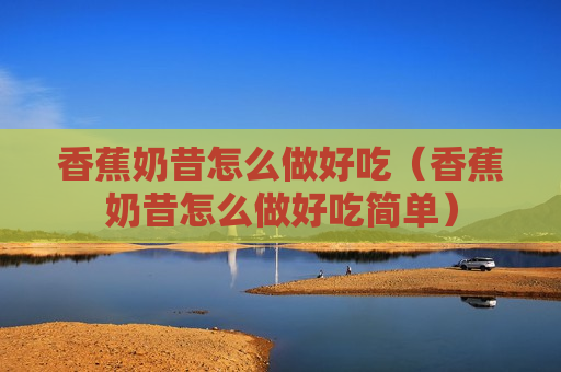 香蕉奶昔怎么做好吃（香蕉奶昔怎么做好吃简单）