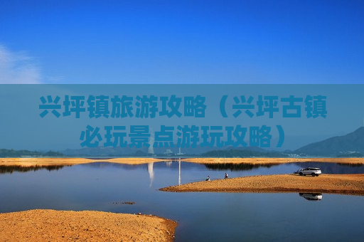 兴坪镇旅游攻略（兴坪古镇必玩景点游玩攻略）