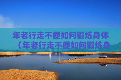年老行走不便如何锻炼身体（年老行走不便如何锻炼身体呢）