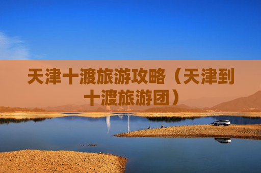 天津十渡旅游攻略（天津到十渡旅游团）