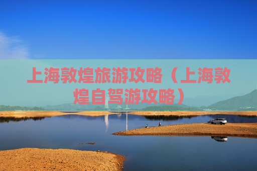 上海敦煌旅游攻略（上海敦煌自驾游攻略）