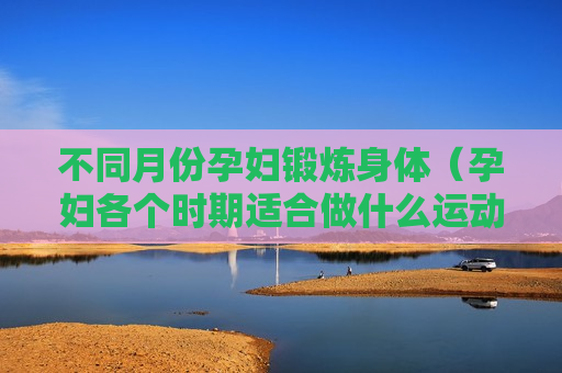不同月份孕妇锻炼身体（孕妇各个时期适合做什么运动）