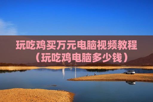 玩吃鸡买万元电脑视频教程（玩吃鸡电脑多少钱）