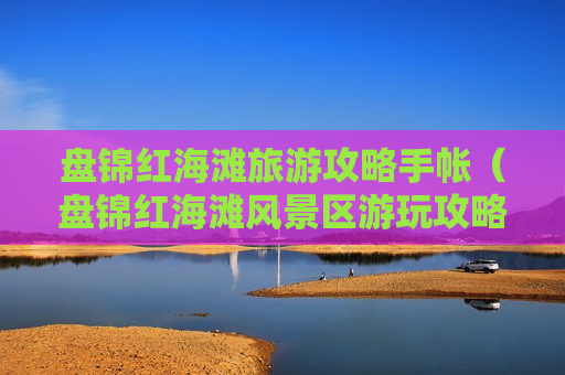 盘锦红海滩旅游攻略手帐（盘锦红海滩风景区游玩攻略）