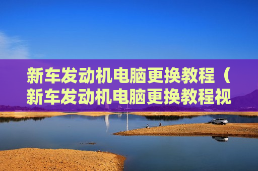 新车发动机电脑更换教程（新车发动机电脑更换教程视频）