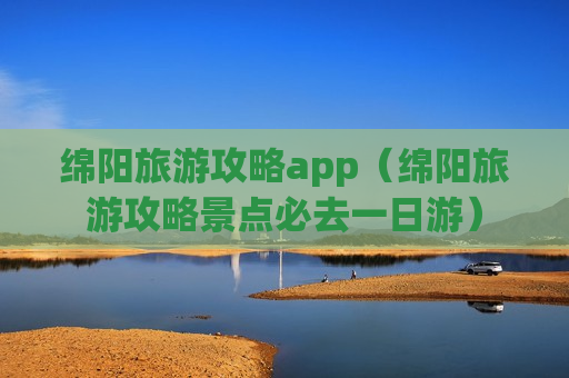 绵阳旅游攻略app（绵阳旅游攻略景点必去一日游）