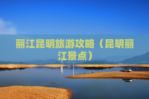 丽江昆明旅游攻略（昆明丽江景点）