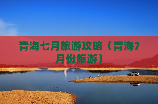 青海七月旅游攻略（青海7月份旅游）