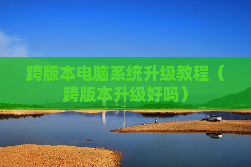 跨版本电脑系统升级教程（跨版本升级好吗）