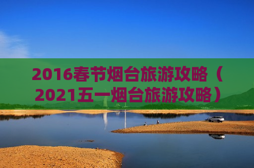 2016春节烟台旅游攻略（2021五一烟台旅游攻略）