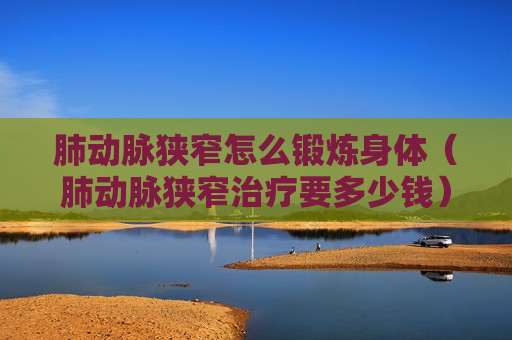 肺动脉狭窄怎么锻炼身体（肺动脉狭窄治疗要多少钱）