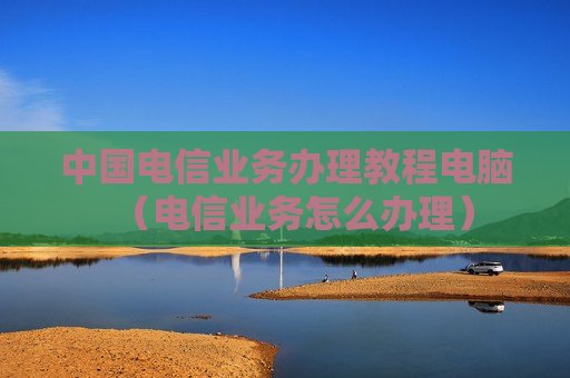 中国电信业务办理教程电脑（电信业务怎么办理）