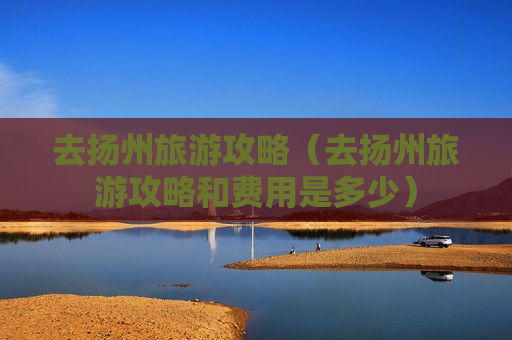 去扬州旅游攻略（去扬州旅游攻略和费用是多少）
