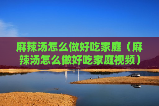 麻辣汤怎么做好吃家庭（麻辣汤怎么做好吃家庭视频）