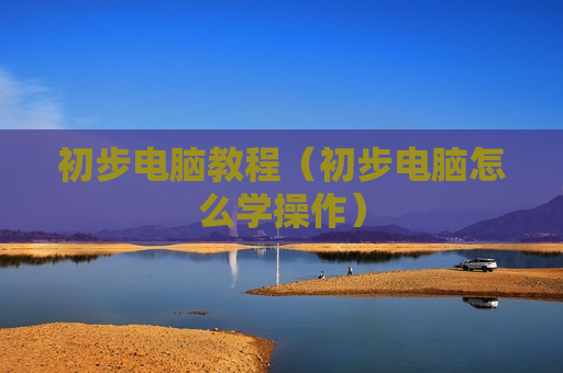 初步电脑教程（初步电脑怎么学操作）