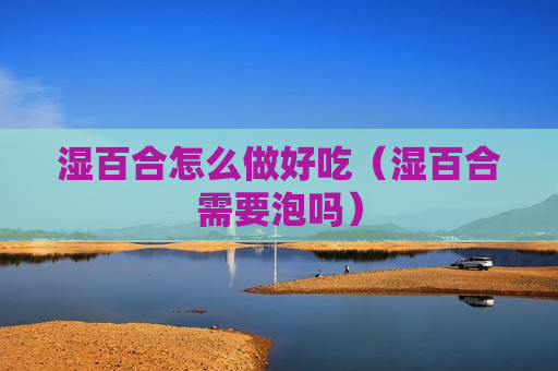 湿百合怎么做好吃（湿百合需要泡吗）
